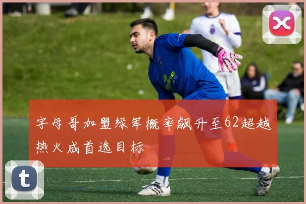 字母哥加盟绿军概率飙升至62超越热火成首选目标