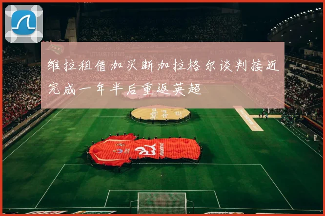 维拉租借加买断加拉格尔谈判接近完成一年半后重返英超
