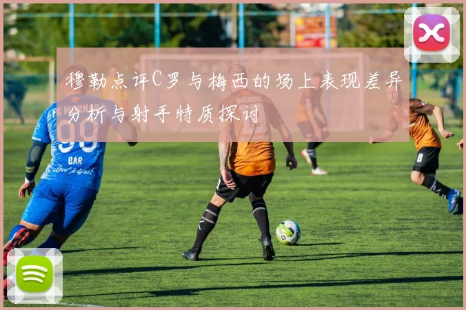 穆勒点评C罗与梅西的场上表现差异分析与射手特质探讨