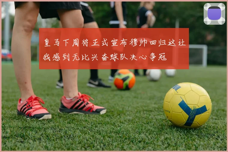 皇马下周将正式宣布穆帅回归这让我感到无比兴奋球队决心争冠