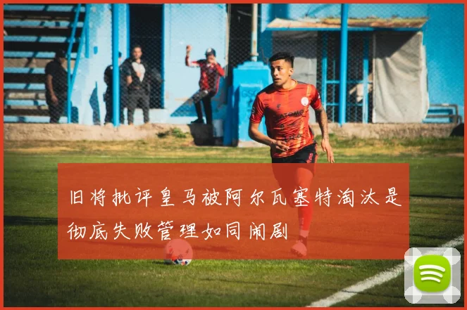 旧将批评皇马被阿尔瓦塞特淘汰是彻底失败管理如同闹剧