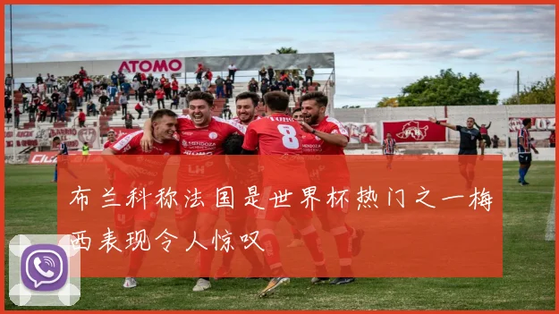 布兰科称法国是世界杯热门之一梅西表现令人惊叹