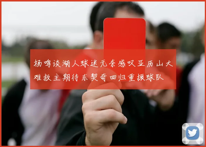 杨鸣谈湖人球迷无奈感叹亚历山大难救主期待东契奇回归重振球队