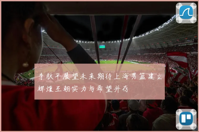 李秋平展望未来期待上海男篮建立辉煌王朝实力与希望并存