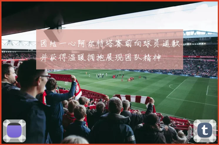 团结一心阿尔特塔赛前向球员道歉并获得温暖拥抱展现团队精神