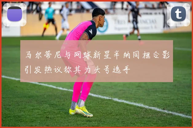 马尔蒂尼与网球新星辛纳同框合影引发热议称其为头号选手