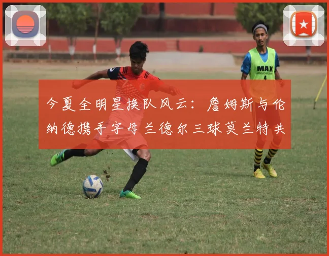 今夏全明星换队风云：詹姆斯与伦纳德携手字母兰德尔三球莫兰特共创辉煌