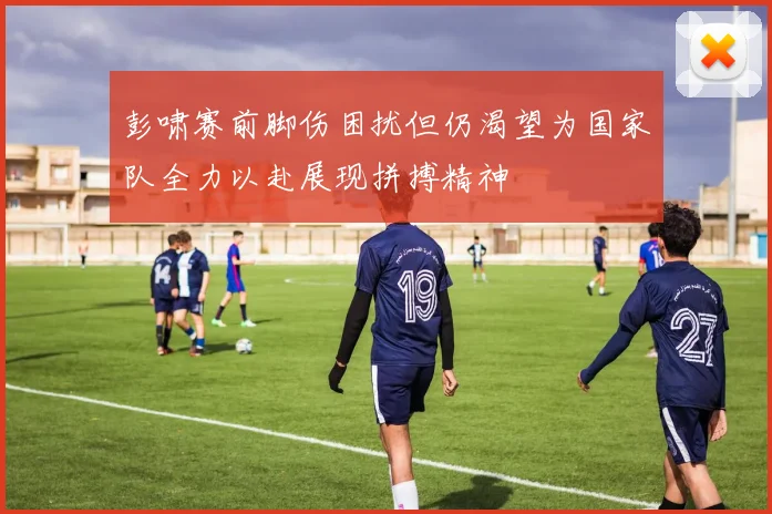 彭啸赛前脚伤困扰但仍渴望为国家队全力以赴展现拼搏精神