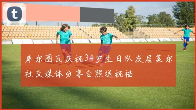 库尔图瓦庆祝34岁生日队友居莱尔社交媒体分享合照送祝福