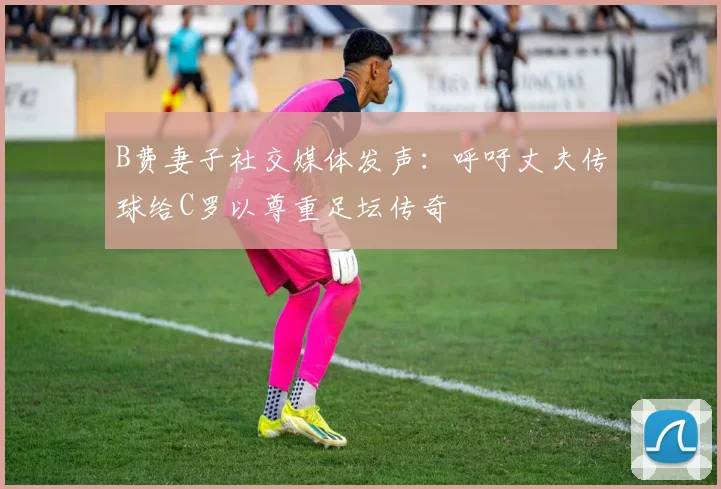 B费妻子社交媒体发声：呼吁丈夫传球给C罗以尊重足坛传奇