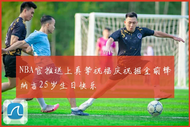 NBA官推送上真挚祝福庆祝掘金前锋纳吉25岁生日快乐